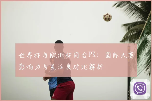 世界杯与欧洲杯同台PK:国际大赛影响力与关注度对比解析