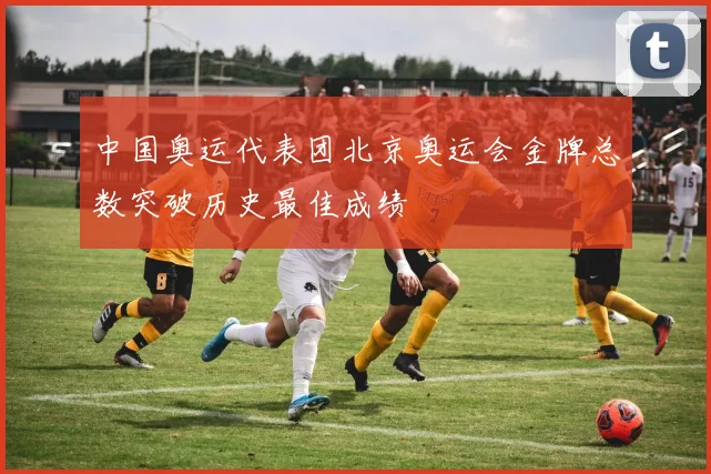 中国奥运代表团北京奥运会金牌总数突破历史最佳成绩