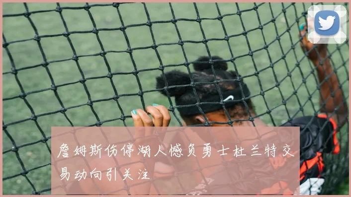 詹姆斯伤停湖人憾负勇士杜兰特交易动向引关注