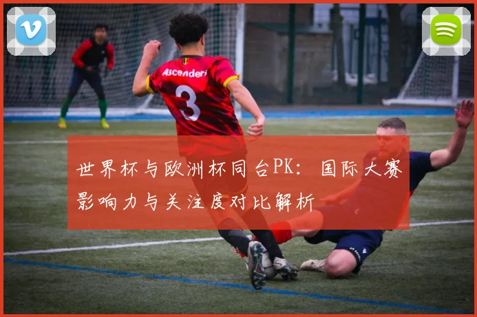 世界杯与欧洲杯同台PK:国际大赛影响力与关注度对比解析