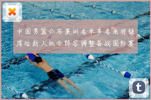 中国男篮公布集训名单多名老将缺席给新人机会阵容调整备战国际赛