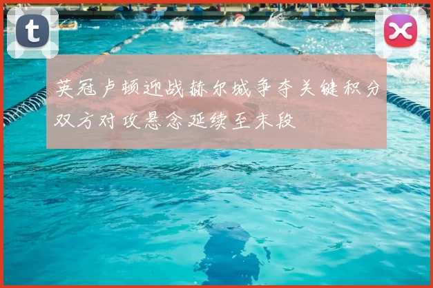 英冠卢顿迎战赫尔城争夺关键积分双方对攻悬念延续至末段