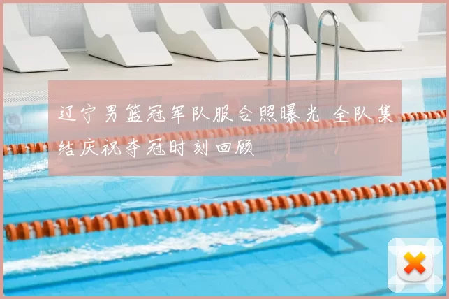 辽宁男篮冠军队服合照曝光 全队集结庆祝夺冠时刻回顾