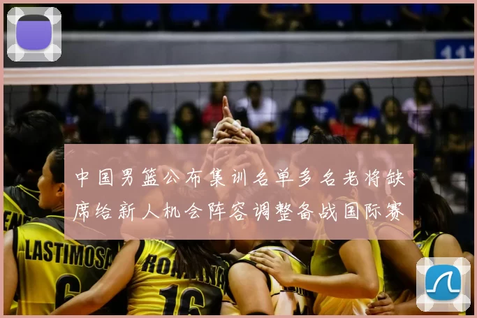 中国男篮公布集训名单多名老将缺席给新人机会阵容调整备战国际赛
