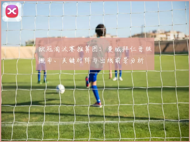 欧冠淘汰赛推算图：曼城拜仁晋级概率、关键对阵与出线前景分析