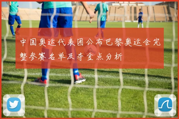 中国奥运代表团公布巴黎奥运会完整参赛名单及夺金点分析