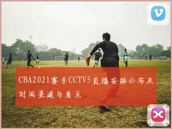 CBA2021赛季CCTV5直播安排公布及时间渠道与看点