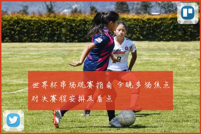 世界杯串场观赛指南 今晚多场焦点对决赛程安排及看点