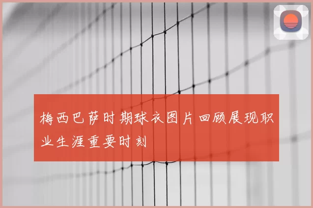 梅西巴萨时期球衣图片回顾展现职业生涯重要时刻