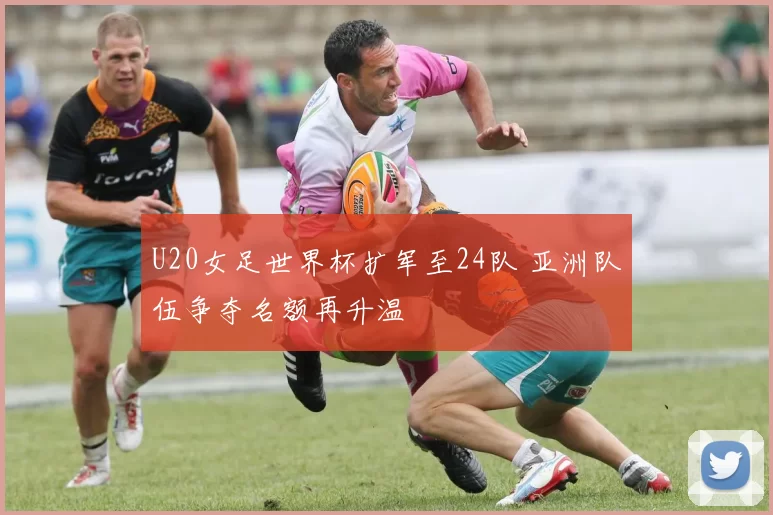 U20女足世界杯扩军至24队 亚洲队伍争夺名额再升温