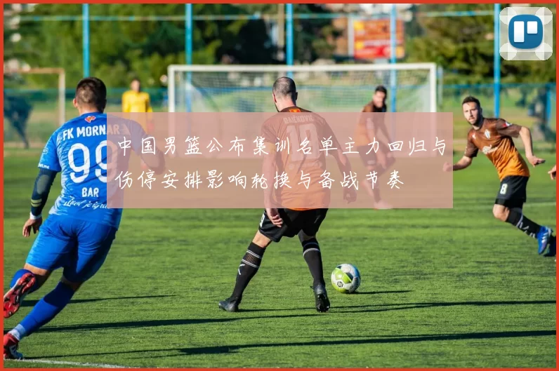 中国男篮公布集训名单主力回归与伤停安排影响轮换与备战节奏