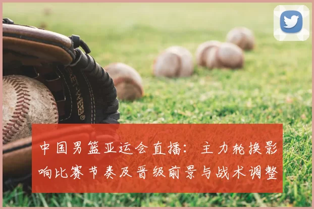 中国男篮亚运会直播：主力轮换影响比赛节奏及晋级前景与战术调整