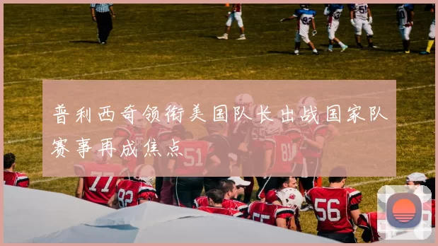 普利西奇领衔美国队长出战国家队赛事再成焦点