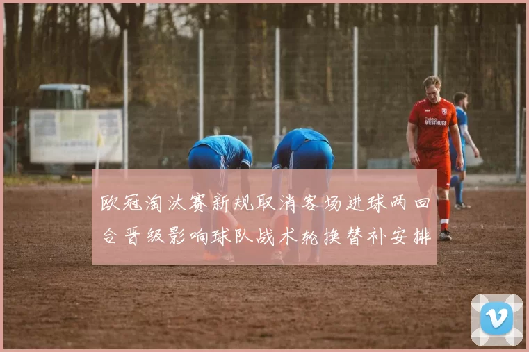 欧冠淘汰赛新规取消客场进球两回合晋级影响球队战术轮换替补安排