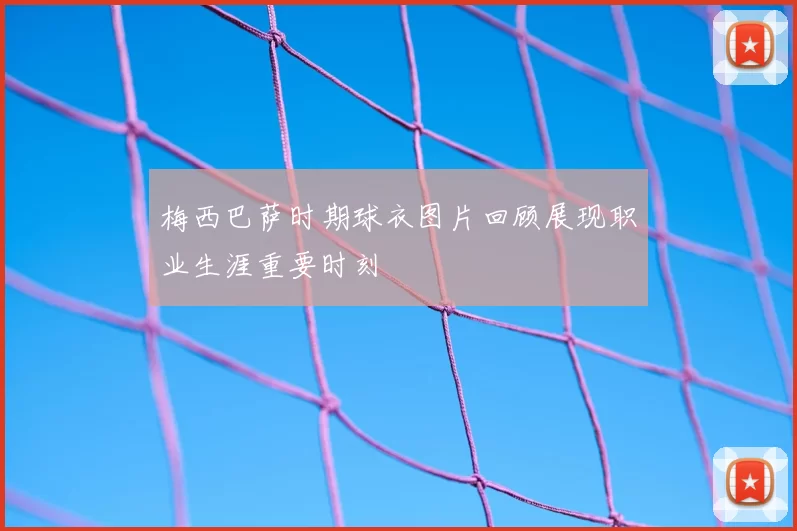 梅西巴萨时期球衣图片回顾展现职业生涯重要时刻