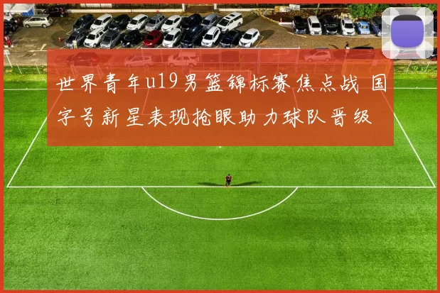 世界青年u19男篮锦标赛焦点战 国字号新星表现抢眼助力球队晋级