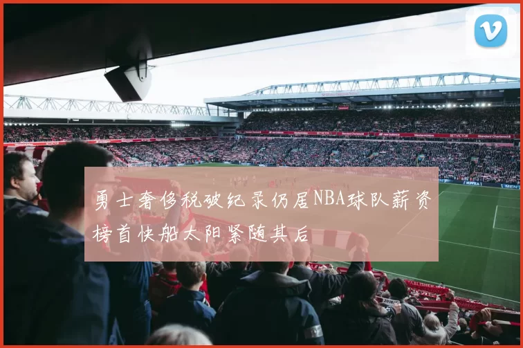 勇士奢侈税破纪录仍居NBA球队薪资榜首快船太阳紧随其后