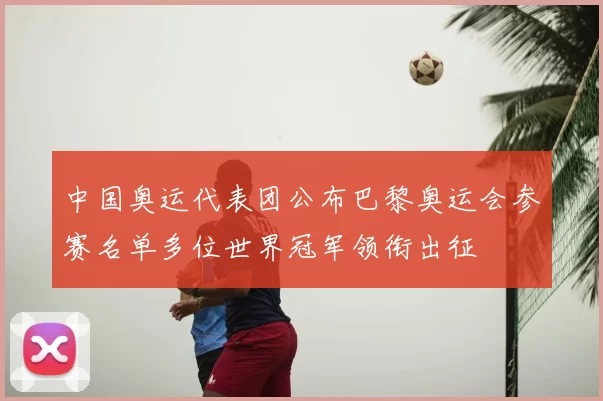 中国奥运代表团公布巴黎奥运会参赛名单多位世界冠军领衔出征