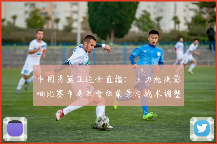 中国男篮亚运会直播：主力轮换影响比赛节奏及晋级前景与战术调整