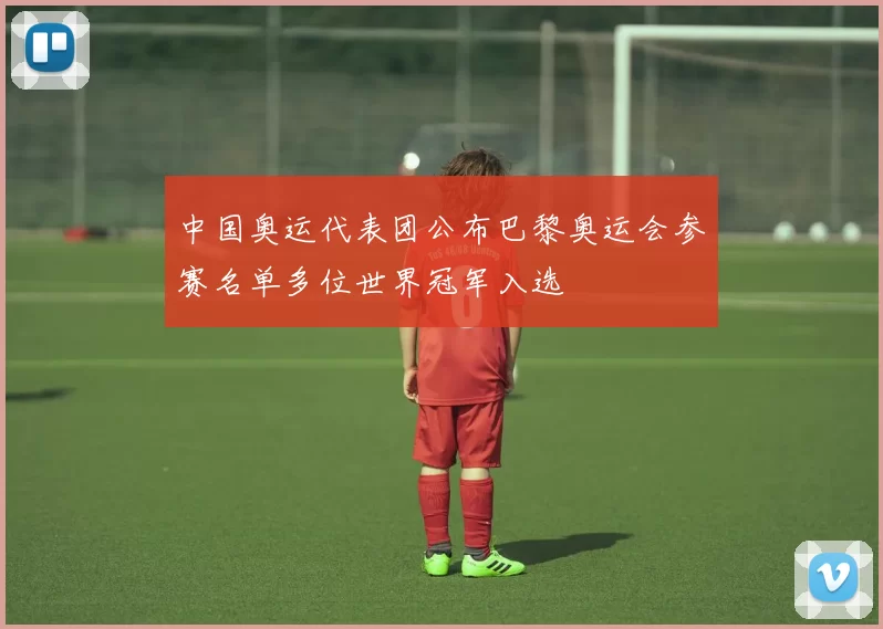 中国奥运代表团公布巴黎奥运会参赛名单多位世界冠军入选