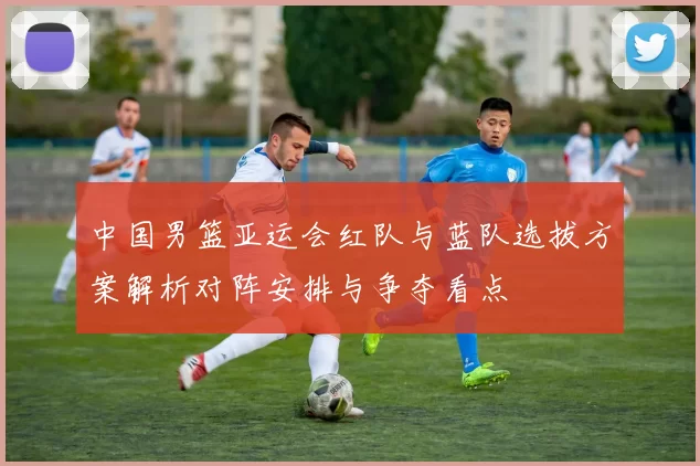 中国男篮亚运会红队与蓝队选拔方案解析对阵安排与争夺看点