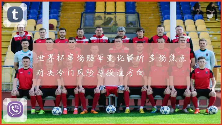 世界杯串场赔率变化解析 多场焦点对决冷门风险与投注方向