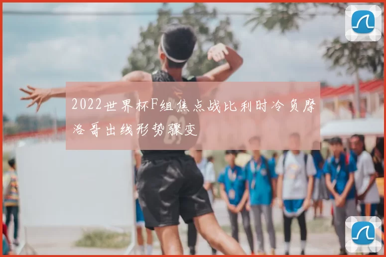 2022世界杯F组焦点战比利时冷负摩洛哥出线形势骤变