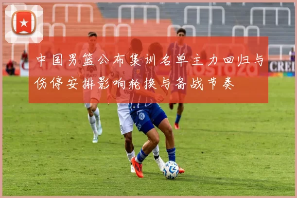 中国男篮公布集训名单主力回归与伤停安排影响轮换与备战节奏
