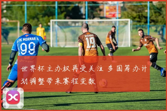 世界杯主办权再受关注 多国筹办计划调整带来赛程变数