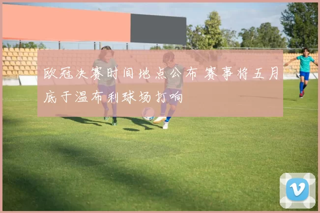 欧冠决赛时间地点公布 赛事将五月底于温布利球场打响