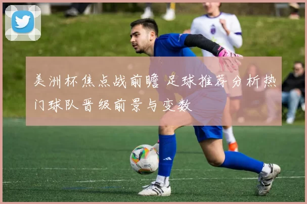 美洲杯焦点战前瞻 足球推荐分析热门球队晋级前景与变数