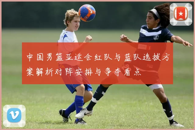 中国男篮亚运会红队与蓝队选拔方案解析对阵安排与争夺看点