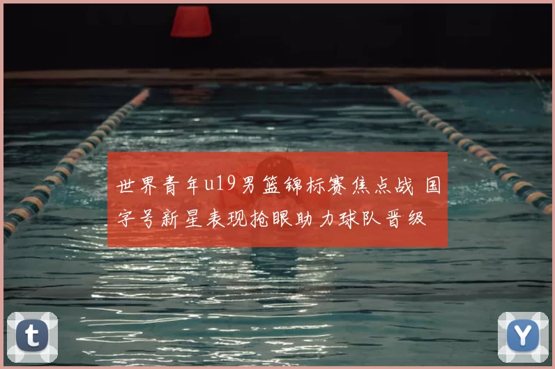 世界青年u19男篮锦标赛焦点战 国字号新星表现抢眼助力球队晋级