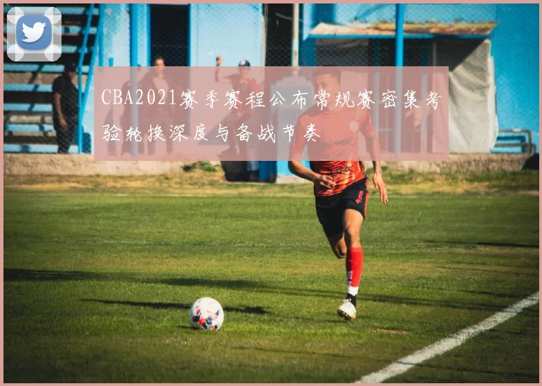 CBA2021赛季赛程公布常规赛密集考验轮换深度与备战节奏